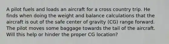 A pilot fuels and loads an aircraft for a cross country trip. He finds when doing the weight and balance calculations that the aircraft is out of the safe center of gravity (CG) range forward. The pilot moves some baggage towards the tail of the aircraft. Will this help or hinder the proper CG location?