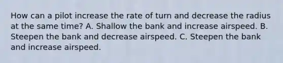 How can a pilot increase the rate of turn and decrease the radius at the same time? A. Shallow the bank and increase airspeed. B. Steepen the bank and decrease airspeed. C. Steepen the bank and increase airspeed.