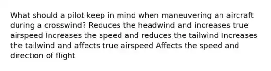 What should a pilot keep in mind when maneuvering an aircraft during a crosswind? Reduces the headwind and increases true airspeed Increases the speed and reduces the tailwind Increases the tailwind and affects true airspeed Affects the speed and direction of flight