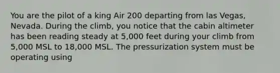 You are the pilot of a king Air 200 departing from las Vegas, Nevada. During the climb, you notice that the cabin altimeter has been reading steady at 5,000 feet during your climb from 5,000 MSL to 18,000 MSL. The pressurization system must be operating using