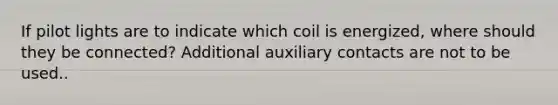 If pilot lights are to indicate which coil is energized, where should they be connected? Additional auxiliary contacts are not to be used..