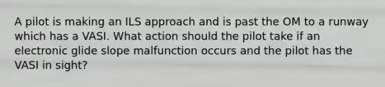 A pilot is making an ILS approach and is past the OM to a runway which has a VASI. What action should the pilot take if an electronic glide slope malfunction occurs and the pilot has the VASI in sight?