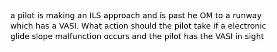 a pilot is making an ILS approach and is past he OM to a runway which has a VASI. What action should the pilot take if a electronic glide slope malfunction occurs and the pilot has the VASI in sight