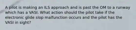 A pilot is making an ILS approach and is past the OM to a runway which has a VASI. What action should the pilot take if the electronic glide slop malfunction occurs and the pilot has the VASI in sight?