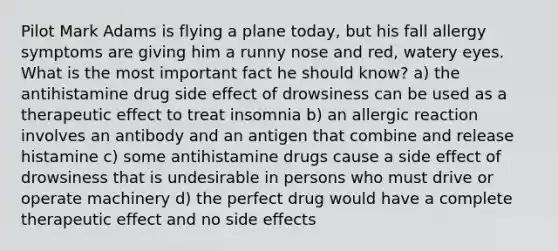 Pilot Mark Adams is flying a plane today, but his fall allergy symptoms are giving him a runny nose and red, watery eyes. What is the most important fact he should know? a) the antihistamine drug side effect of drowsiness can be used as a therapeutic effect to treat insomnia b) an allergic reaction involves an antibody and an antigen that combine and release histamine c) some antihistamine drugs cause a side effect of drowsiness that is undesirable in persons who must drive or operate machinery d) the perfect drug would have a complete therapeutic effect and no side effects