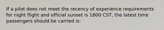 If a pilot does not meet the recency of experience requirements for night flight and official sunset is 1800 CST, the latest time passengers should be carried is: