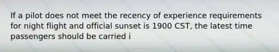 If a pilot does not meet the recency of experience requirements for night flight and official sunset is 1900 CST, the latest time passengers should be carried i