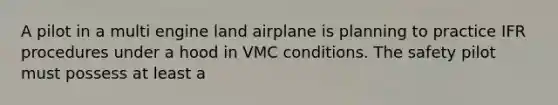 A pilot in a multi engine land airplane is planning to practice IFR procedures under a hood in VMC conditions. The safety pilot must possess at least a