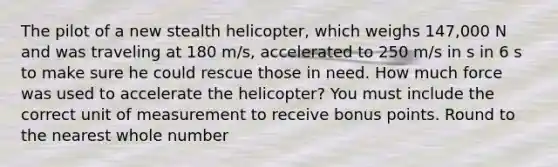 The pilot of a new stealth helicopter, which weighs 147,000 N and was traveling at 180 m/s, accelerated to 250 m/s in s in 6 s to make sure he could rescue those in need. How much force was used to accelerate the helicopter? You must include the correct unit of measurement to receive bonus points. Round to the nearest whole number