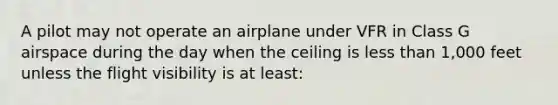 A pilot may not operate an airplane under VFR in Class G airspace during the day when the ceiling is less than 1,000 feet unless the flight visibility is at least: