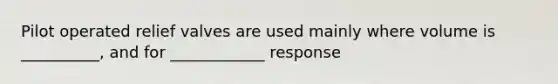 Pilot operated relief valves are used mainly where volume is __________, and for ____________ response