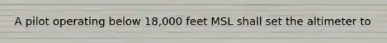 A pilot operating below 18,000 feet MSL shall set the altimeter to