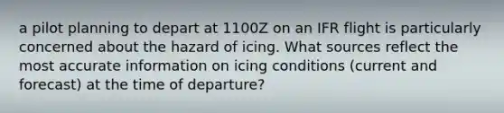 a pilot planning to depart at 1100Z on an IFR flight is particularly concerned about the hazard of icing. What sources reflect the most accurate information on icing conditions (current and forecast) at the time of departure?