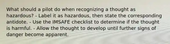 What should a pilot do when recognizing a thought as hazardous? - Label it as hazardous, then state the corresponding antidote. - Use the IMSAFE checklist to determine if the thought is harmful. - Allow the thought to develop until further signs of danger become apparent.