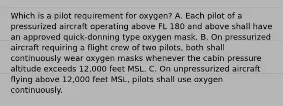 Which is a pilot requirement for oxygen? A. Each pilot of a pressurized aircraft operating above FL 180 and above shall have an approved quick-donning type oxygen mask. B. On pressurized aircraft requiring a flight crew of two pilots, both shall continuously wear oxygen masks whenever the cabin pressure altitude exceeds 12,000 feet MSL. C. On unpressurized aircraft flying above 12,000 feet MSL, pilots shall use oxygen continuously.