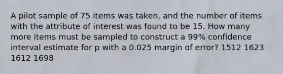 A pilot sample of 75 items was taken, and the number of items with the attribute of interest was found to be 15. How many more items must be sampled to construct a 99% confidence interval estimate for p with a 0.025 margin of error? 1512 1623 1612 1698