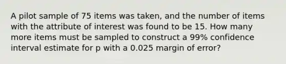 A pilot sample of 75 items was taken, and the number of items with the attribute of interest was found to be 15. How many more items must be sampled to construct a 99% confidence interval estimate for p with a 0.025 margin of error?