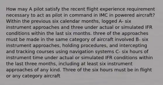 How may A pilot satisfy the recent flight experience requirement necessary to act as pilot in command in IMC in powered aircraft? Within the previous six calendar months, logged A- six instrument approaches and three under actual or simulated IFR conditions within the last six months. three of the approaches must be made in the same category of aircraft involved B- six instrument approaches, holding procedures, and intercepting and tracking courses using navigation systems C- six hours of instrument time under actual or simulated IFR conditions within the last three months, including at least six instrument approaches of any kind. Three of the six hours must be in flight or any category aircraft