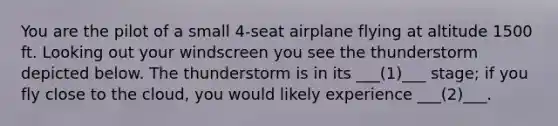 You are the pilot of a small 4-seat airplane flying at altitude 1500 ft. Looking out your windscreen you see the thunderstorm depicted below. The thunderstorm is in its ___(1)___ stage; if you fly close to the cloud, you would likely experience ___(2)___.