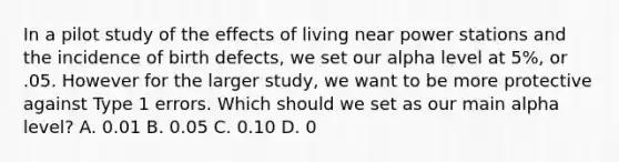 In a pilot study of the effects of living near power stations and the incidence of birth defects, we set our alpha level at 5%, or .05. However for the larger study, we want to be more protective against Type 1 errors. Which should we set as our main alpha level? A. 0.01 B. 0.05 C. 0.10 D. 0