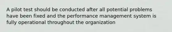 A pilot test should be conducted after all potential problems have been fixed and the performance management system is fully operational throughout the organization