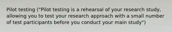 Pilot testing ("Pilot testing is a rehearsal of your research study, allowing you to test your research approach with a small number of test participants before you conduct your main study")