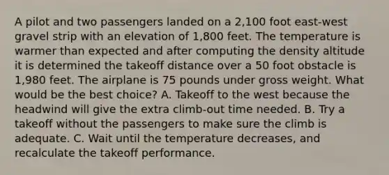 A pilot and two passengers landed on a 2,100 foot east-west gravel strip with an elevation of 1,800 feet. The temperature is warmer than expected and after computing the density altitude it is determined the takeoff distance over a 50 foot obstacle is 1,980 feet. The airplane is 75 pounds under gross weight. What would be the best choice? A. Takeoff to the west because the headwind will give the extra climb-out time needed. B. Try a takeoff without the passengers to make sure the climb is adequate. C. Wait until the temperature decreases, and recalculate the takeoff performance.