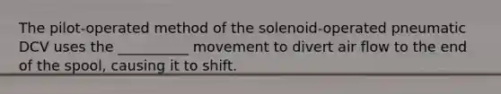 The pilot-operated method of the solenoid-operated pneumatic DCV uses the __________ movement to divert air flow to the end of the spool, causing it to shift.
