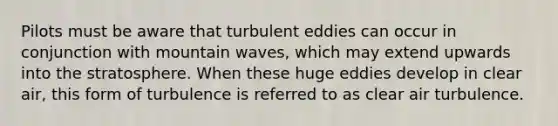 Pilots must be aware that turbulent eddies can occur in conjunction with mountain waves, which may extend upwards into the stratosphere. When these huge eddies develop in clear air, this form of turbulence is referred to as clear air turbulence.