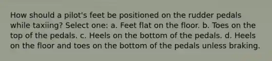 How should a pilot's feet be positioned on the rudder pedals while taxiing? Select one: a. Feet flat on the floor. b. Toes on the top of the pedals. c. Heels on the bottom of the pedals. d. Heels on the floor and toes on the bottom of the pedals unless braking.