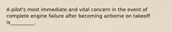 A pilot's most immediate and vital concern in the event of complete engine failure after becoming airborne on takeoff is__________.