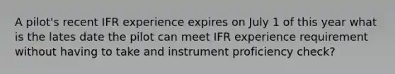 A pilot's recent IFR experience expires on July 1 of this year what is the lates date the pilot can meet IFR experience requirement without having to take and instrument proficiency check?