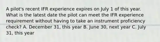 A pilot's recent IFR experience expires on July 1 of this year. What is the latest date the pilot can meet the IFR experience requirement without having to take an instrument proficiency check? A. December 31, this year B. June 30, next year C. July 31, this year