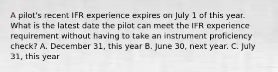 A pilot's recent IFR experience expires on July 1 of this year. What is the latest date the pilot can meet the IFR experience requirement without having to take an instrument proficiency check? A. December 31, this year B. June 30, next year. C. July 31, this year