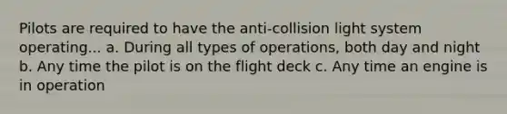 Pilots are required to have the anti-collision light system operating... a. During all types of operations, both day and night b. Any time the pilot is on the flight deck c. Any time an engine is in operation