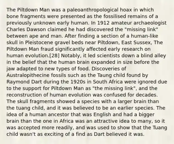 The Piltdown Man was a paleoanthropological hoax in which bone fragments were presented as the fossilised remains of a previously unknown early human. In 1912 amateur archaeologist Charles Dawson claimed he had discovered the "missing link" between ape and man. After finding a section of a human-like skull in Pleistocene gravel beds near Piltdown, East Sussex, The Piltdown Man fraud significantly affected early research on human evolution.[28] Notably, it led scientists down a blind alley in the belief that the human brain expanded in size before the jaw adapted to new types of food. Discoveries of Australopithecine fossils such as the Taung child found by Raymond Dart during the 1920s in South Africa were ignored due to the support for Piltdown Man as "the missing link", and the reconstruction of human evolution was confused for decades. The skull fragments showed a species with a larger brain than the tuang child, and it was believed to be an earlier species. The idea of a human ancestor that was English and had a bigger brain than the one in Africa was an attractive idea to many, so it was accepted more readily, and was used to show that the Tuang child wasn't as exciting of a find as Dart believed it was.