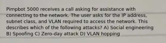 Pimpbot 5000 receives a call asking for assistance with connecting to the network. The user asks for the IP address, subnet class, and VLAN required to access the network. This describes which of the following attacks? A) Social engineering B) Spoofing C) Zero-day attack D) VLAN hopping