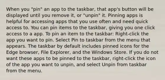 When you "pin" an app to the taskbar, that app's button will be displayed until you remove it, or "unpin" it. Pinning apps is helpful for accessing apps that you use often and need quick access to. You can pin items to the taskbar, giving you one click access to a app. To pin an item to the taskbar: Right-click the app you want to pin. Select Pin to taskbar from the menu that appears. The taskbar by default includes pinned icons for the Edge browser, File Explorer, and the Windows Store. If you do not want these apps to be pinned to the taskbar, right-click the icon of the app you want to unpin, and select Unpin from taskbar from the menu.