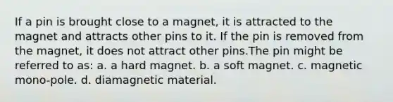 If a pin is brought close to a magnet, it is attracted to the magnet and attracts other pins to it. If the pin is removed from the magnet, it does not attract other pins.The pin might be referred to as: a. a hard magnet. b. a soft magnet. c. magnetic mono-pole. d. diamagnetic material.