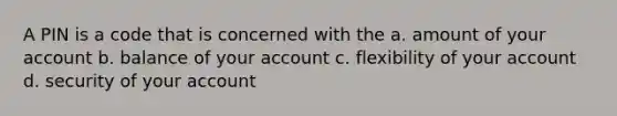 A PIN is a code that is concerned with the a. amount of your account b. balance of your account c. flexibility of your account d. security of your account