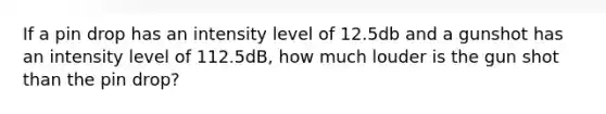 If a pin drop has an intensity level of 12.5db and a gunshot has an intensity level of 112.5dB, how much louder is the gun shot than the pin drop?