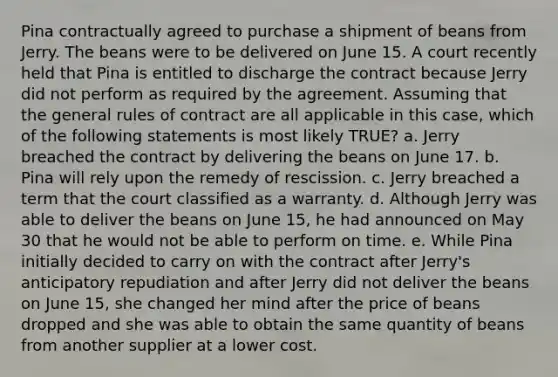 Pina contractually agreed to purchase a shipment of beans from Jerry. The beans were to be delivered on June 15. A court recently held that Pina is entitled to discharge the contract because Jerry did not perform as required by the agreement. Assuming that the general rules of contract are all applicable in this case, which of the following statements is most likely TRUE? a. Jerry breached the contract by delivering the beans on June 17. b. Pina will rely upon the remedy of rescission. c. Jerry breached a term that the court classified as a warranty. d. Although Jerry was able to deliver the beans on June 15, he had announced on May 30 that he would not be able to perform on time. e. While Pina initially decided to carry on with the contract after Jerry's anticipatory repudiation and after Jerry did not deliver the beans on June 15, she changed her mind after the price of beans dropped and she was able to obtain the same quantity of beans from another supplier at a lower cost.