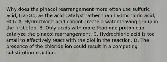 Why does the pinacol rearrangement more often use sulfuric acid, H2SO4, as the acid catalyst rather than hydrochloric acid, HCl? A. Hydrochloric acid cannot create a water leaving group in the first step. B. Only acids with more than one proton can catalyze the pinacol rearrangement. C. Hydrochloric acid is too small to effectively react with the diol in the reaction. D. The presence of the chloride ion could result in a competing substitution reaction.