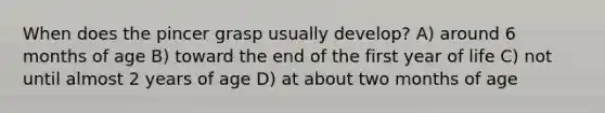 When does the pincer grasp usually develop? A) around 6 months of age B) toward the end of the first year of life C) not until almost 2 years of age D) at about two months of age