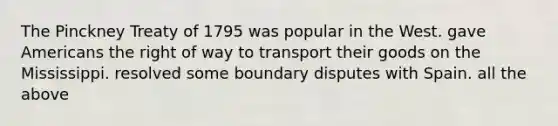 The Pinckney Treaty of 1795 was popular in the West. gave Americans the right of way to transport their goods on the Mississippi. resolved some boundary disputes with Spain. all the above