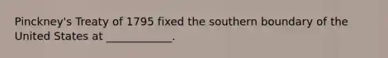 Pinckney's Treaty of 1795 fixed the southern boundary of the United States at ____________.