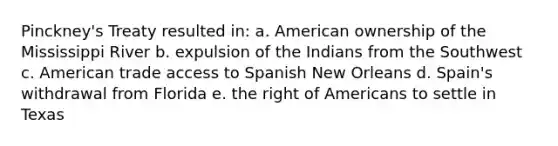 Pinckney's Treaty resulted in: a. American ownership of the Mississippi River b. expulsion of the Indians from the Southwest c. American trade access to Spanish New Orleans d. Spain's withdrawal from Florida e. the right of Americans to settle in Texas