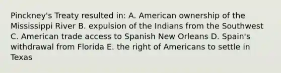 Pinckney's Treaty resulted in: A. American ownership of the Mississippi River B. expulsion of the Indians from the Southwest C. American trade access to Spanish New Orleans D. Spain's withdrawal from Florida E. the right of Americans to settle in Texas