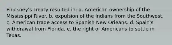 Pinckney's Treaty resulted in: a. American ownership of the Mississippi River. b. expulsion of the Indians from the Southwest. c. American trade access to Spanish New Orleans. d. Spain's withdrawal from Florida. e. the right of Americans to settle in Texas.