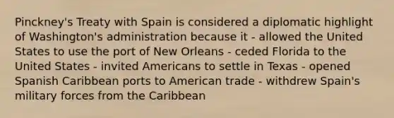 Pinckney's Treaty with Spain is considered a diplomatic highlight of Washington's administration because it - allowed the United States to use the port of New Orleans - ceded Florida to the United States - invited Americans to settle in Texas - opened Spanish Caribbean ports to American trade - withdrew Spain's military forces from the Caribbean